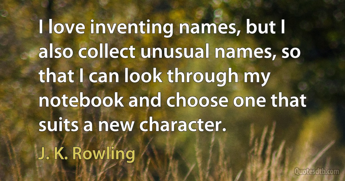 I love inventing names, but I also collect unusual names, so that I can look through my notebook and choose one that suits a new character. (J. K. Rowling)