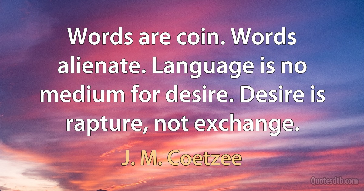 Words are coin. Words alienate. Language is no medium for desire. Desire is rapture, not exchange. (J. M. Coetzee)