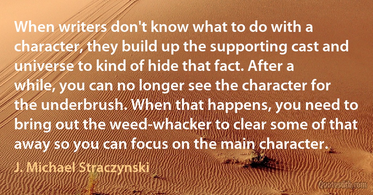 When writers don't know what to do with a character, they build up the supporting cast and universe to kind of hide that fact. After a while, you can no longer see the character for the underbrush. When that happens, you need to bring out the weed-whacker to clear some of that away so you can focus on the main character. (J. Michael Straczynski)