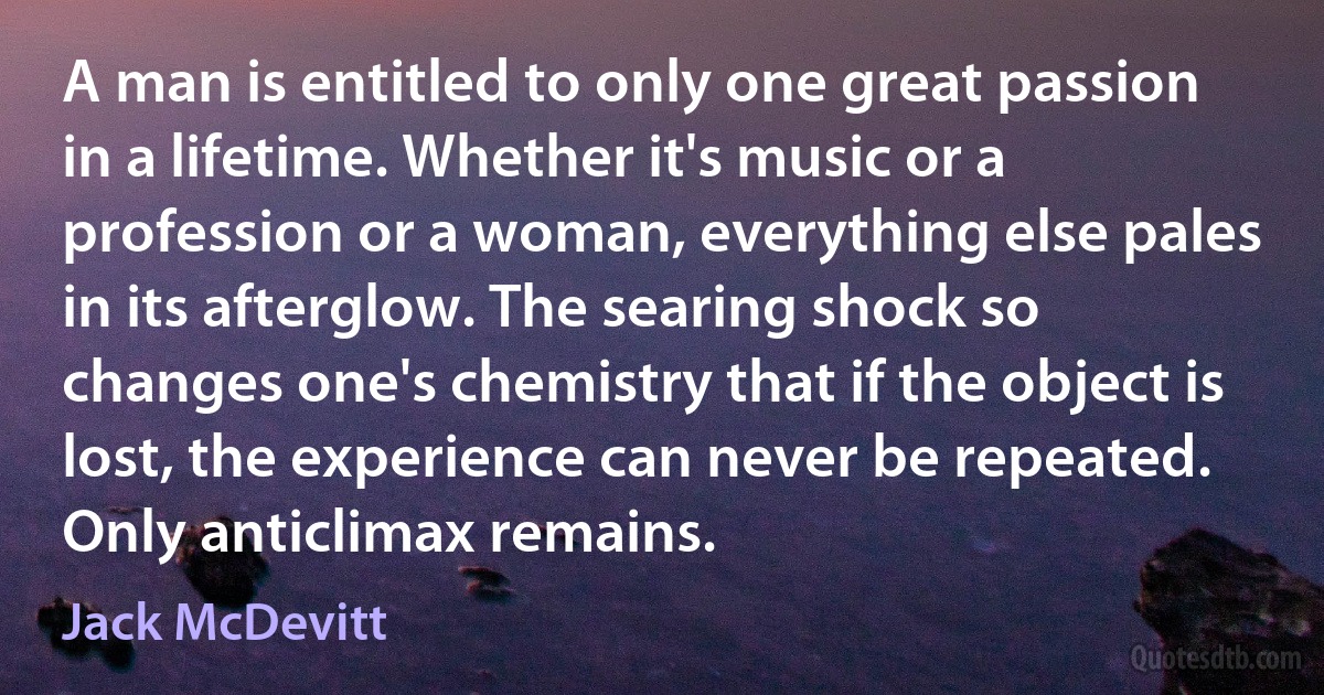 A man is entitled to only one great passion in a lifetime. Whether it's music or a profession or a woman, everything else pales in its afterglow. The searing shock so changes one's chemistry that if the object is lost, the experience can never be repeated. Only anticlimax remains. (Jack McDevitt)