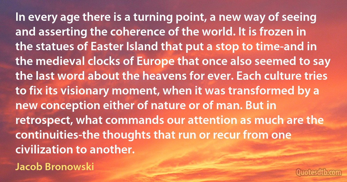 In every age there is a turning point, a new way of seeing and asserting the coherence of the world. It is frozen in the statues of Easter Island that put a stop to time-and in the medieval clocks of Europe that once also seemed to say the last word about the heavens for ever. Each culture tries to fix its visionary moment, when it was transformed by a new conception either of nature or of man. But in retrospect, what commands our attention as much are the continuities-the thoughts that run or recur from one civilization to another. (Jacob Bronowski)