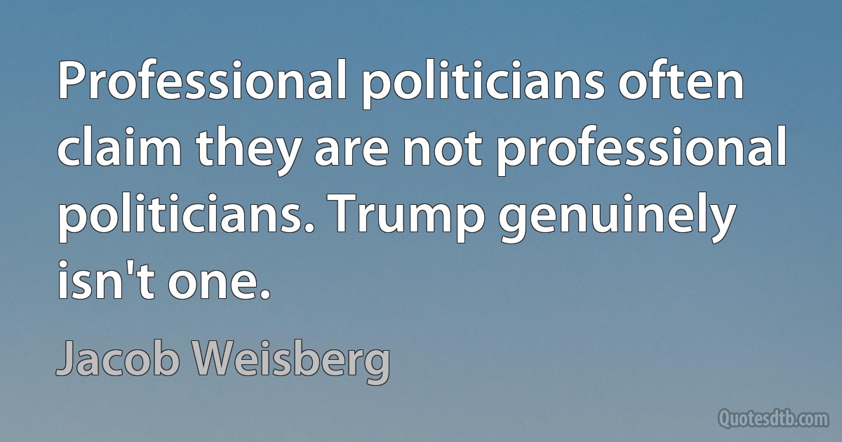 Professional politicians often claim they are not professional politicians. Trump genuinely isn't one. (Jacob Weisberg)