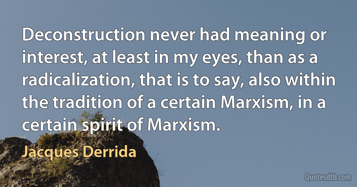 Deconstruction never had meaning or interest, at least in my eyes, than as a radicalization, that is to say, also within the tradition of a certain Marxism, in a certain spirit of Marxism. (Jacques Derrida)