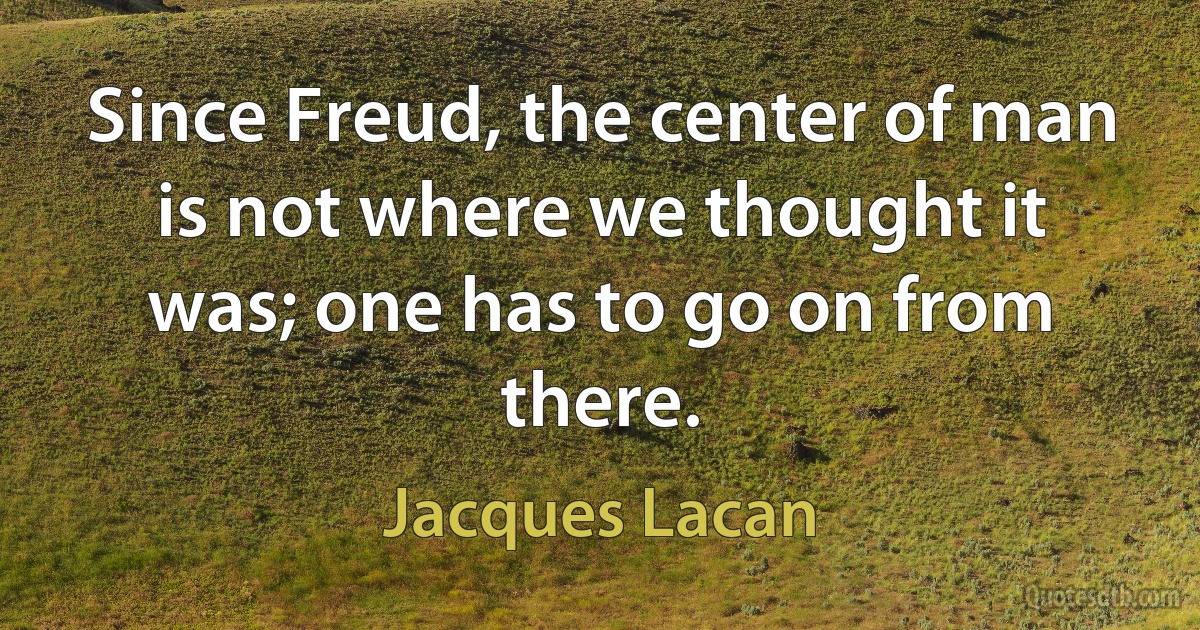 Since Freud, the center of man is not where we thought it was; one has to go on from there. (Jacques Lacan)