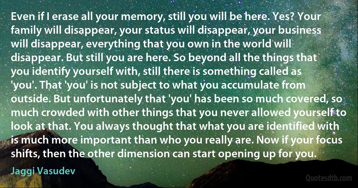 Even if I erase all your memory, still you will be here. Yes? Your family will disappear, your status will disappear, your business will disappear, everything that you own in the world will disappear. But still you are here. So beyond all the things that you identify yourself with, still there is something called as 'you'. That 'you' is not subject to what you accumulate from outside. But unfortunately that 'you' has been so much covered, so much crowded with other things that you never allowed yourself to look at that. You always thought that what you are identified with is much more important than who you really are. Now if your focus shifts, then the other dimension can start opening up for you. (Jaggi Vasudev)