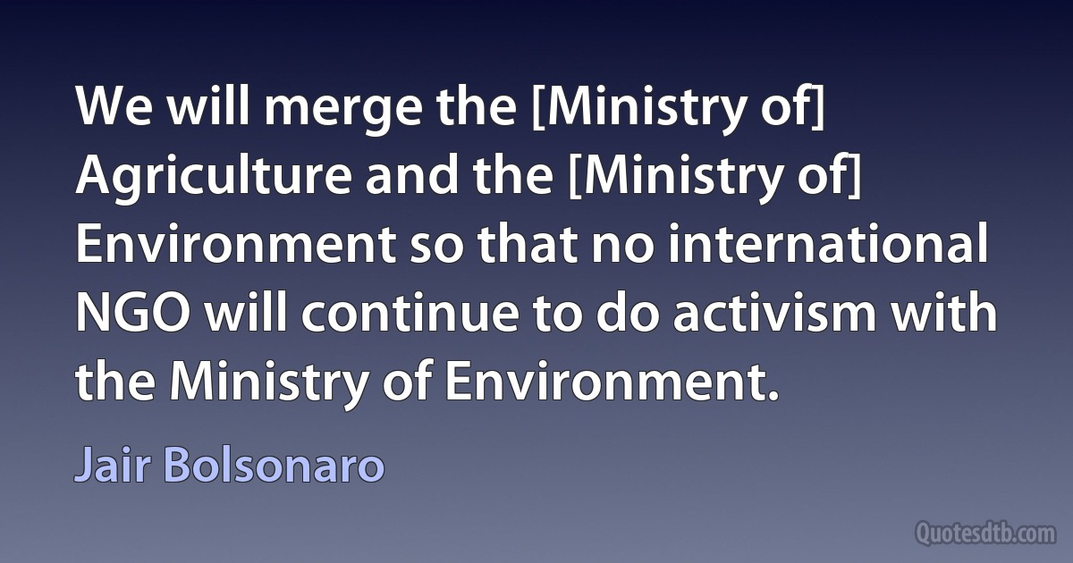 We will merge the [Ministry of] Agriculture and the [Ministry of] Environment so that no international NGO will continue to do activism with the Ministry of Environment. (Jair Bolsonaro)