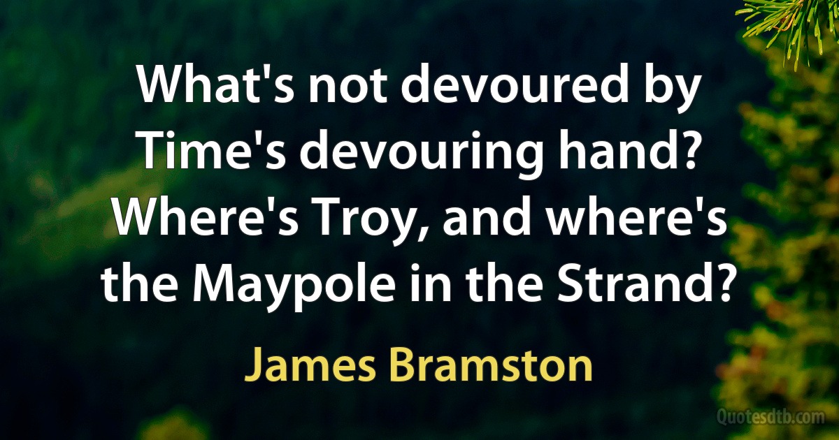 What's not devoured by Time's devouring hand?
Where's Troy, and where's the Maypole in the Strand? (James Bramston)