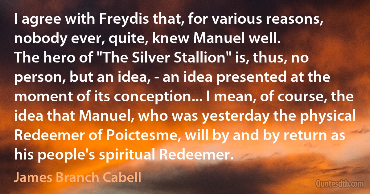 I agree with Freydis that, for various reasons, nobody ever, quite, knew Manuel well.
The hero of "The Silver Stallion" is, thus, no person, but an idea, - an idea presented at the moment of its conception... I mean, of course, the idea that Manuel, who was yesterday the physical Redeemer of Poictesme, will by and by return as his people's spiritual Redeemer. (James Branch Cabell)