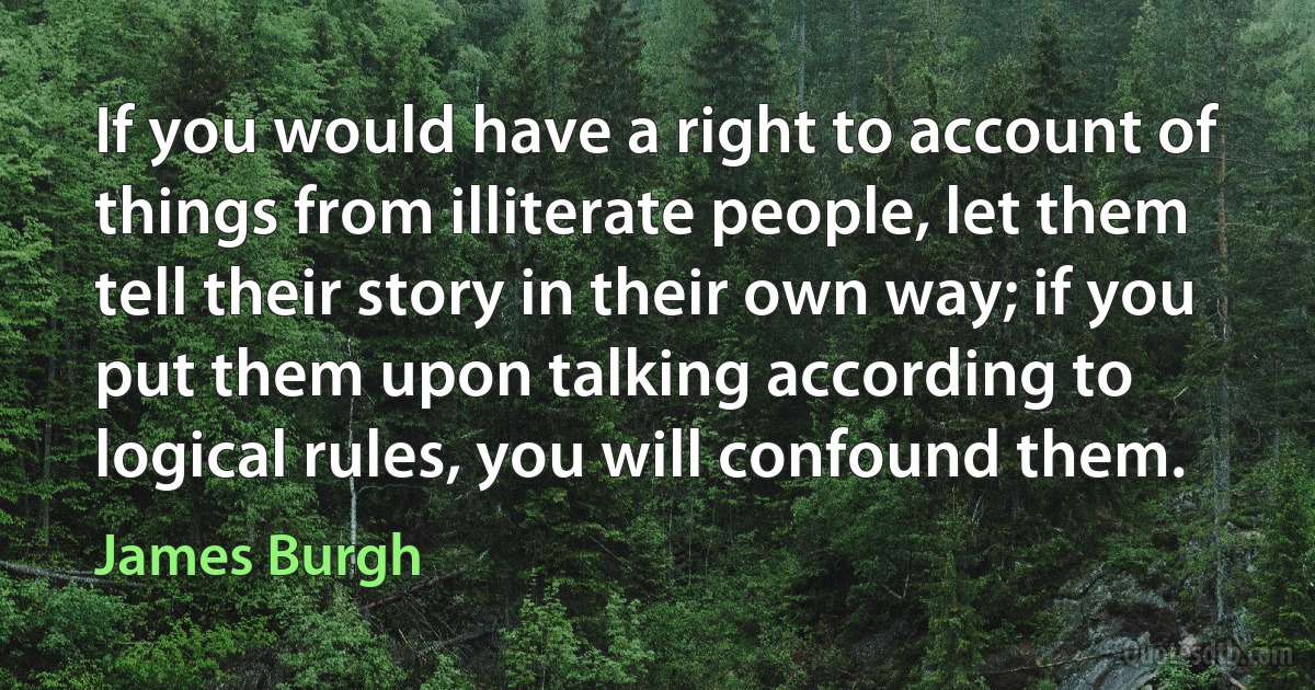 If you would have a right to account of things from illiterate people, let them tell their story in their own way; if you put them upon talking according to logical rules, you will confound them. (James Burgh)