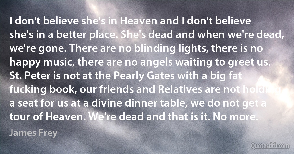 I don't believe she's in Heaven and I don't believe she's in a better place. She's dead and when we're dead, we're gone. There are no blinding lights, there is no happy music, there are no angels waiting to greet us. St. Peter is not at the Pearly Gates with a big fat fucking book, our friends and Relatives are not holding a seat for us at a divine dinner table, we do not get a tour of Heaven. We're dead and that is it. No more. (James Frey)