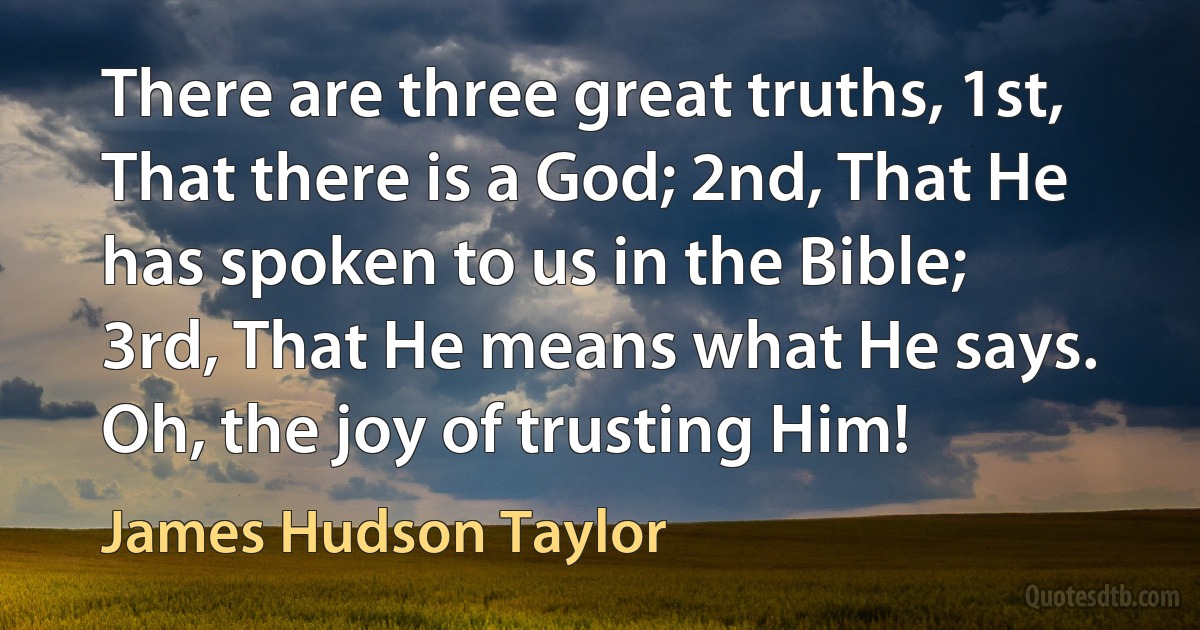 There are three great truths, 1st, That there is a God; 2nd, That He has spoken to us in the Bible; 3rd, That He means what He says. Oh, the joy of trusting Him! (James Hudson Taylor)