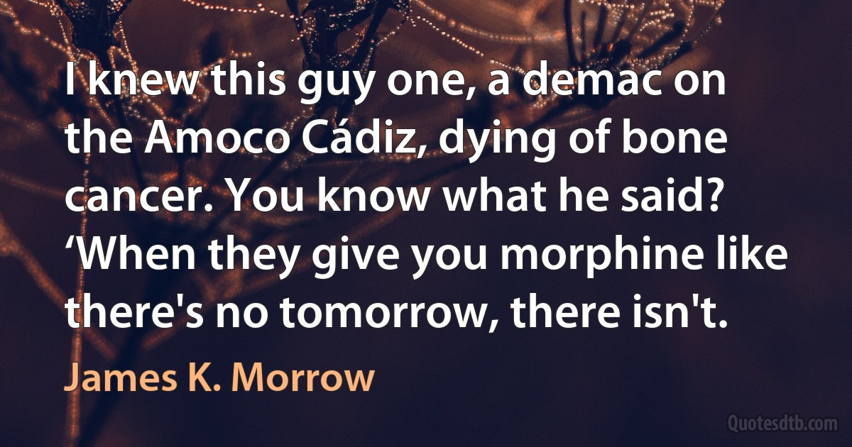 I knew this guy one, a demac on the Amoco Cádiz, dying of bone cancer. You know what he said? ‘When they give you morphine like there's no tomorrow, there isn't. (James K. Morrow)