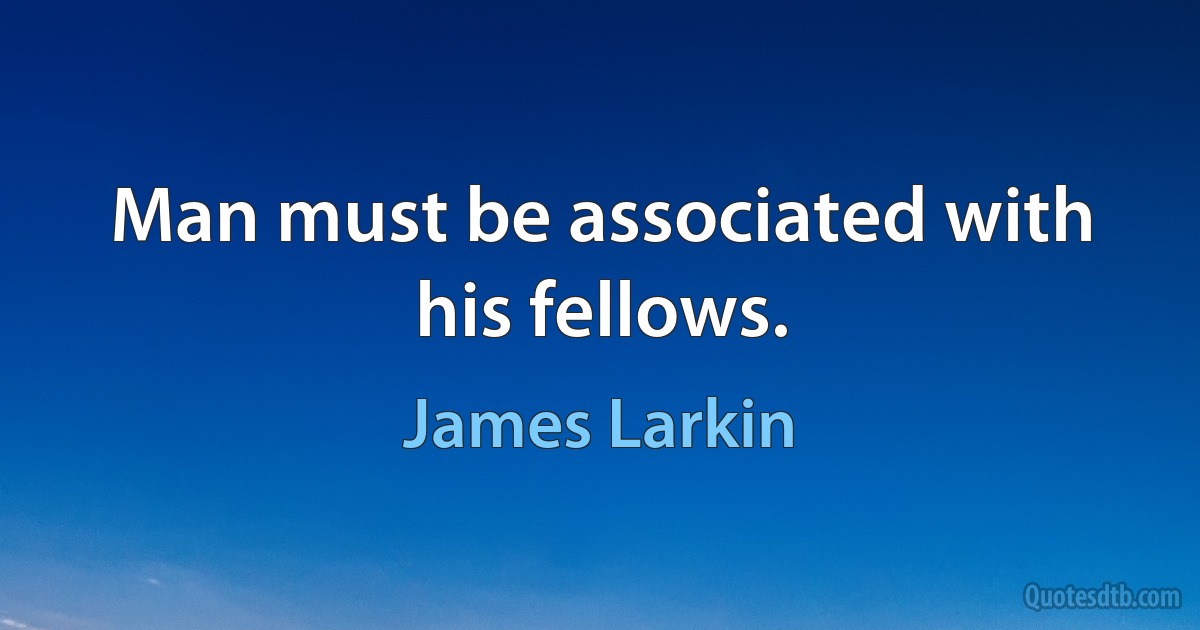 Man must be associated with his fellows. (James Larkin)