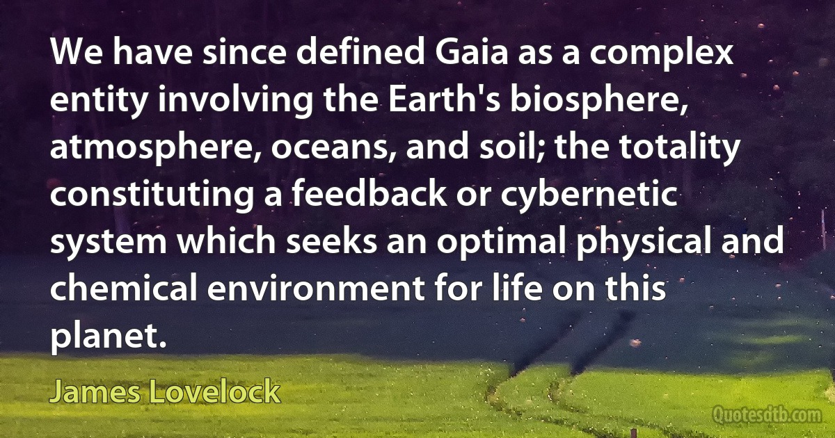 We have since defined Gaia as a complex entity involving the Earth's biosphere, atmosphere, oceans, and soil; the totality constituting a feedback or cybernetic system which seeks an optimal physical and chemical environment for life on this planet. (James Lovelock)