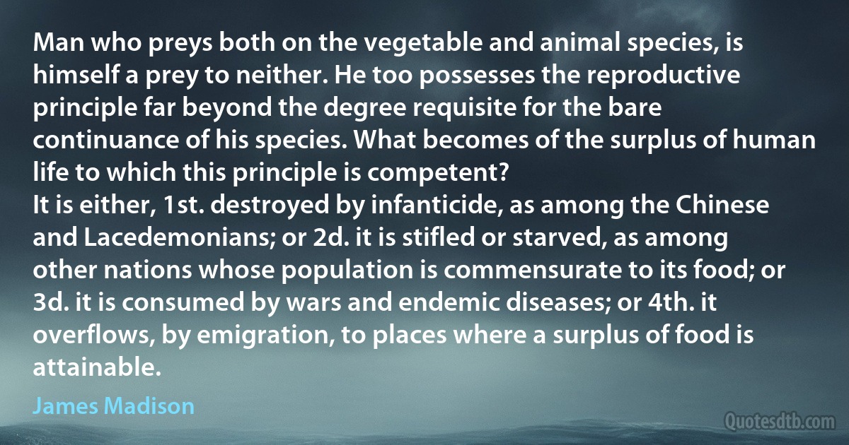 Man who preys both on the vegetable and animal species, is himself a prey to neither. He too possesses the reproductive principle far beyond the degree requisite for the bare continuance of his species. What becomes of the surplus of human life to which this principle is competent?
It is either, 1st. destroyed by infanticide, as among the Chinese and Lacedemonians; or 2d. it is stifled or starved, as among other nations whose population is commensurate to its food; or 3d. it is consumed by wars and endemic diseases; or 4th. it overflows, by emigration, to places where a surplus of food is attainable. (James Madison)