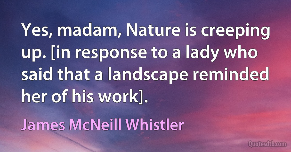 Yes, madam, Nature is creeping up. [in response to a lady who said that a landscape reminded her of his work]. (James McNeill Whistler)