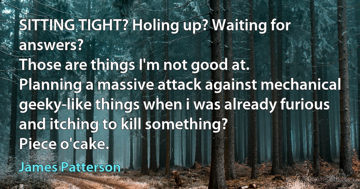 SITTING TIGHT? Holing up? Waiting for answers?
Those are things I'm not good at.
Planning a massive attack against mechanical geeky-like things when i was already furious and itching to kill something?
Piece o'cake. (James Patterson)