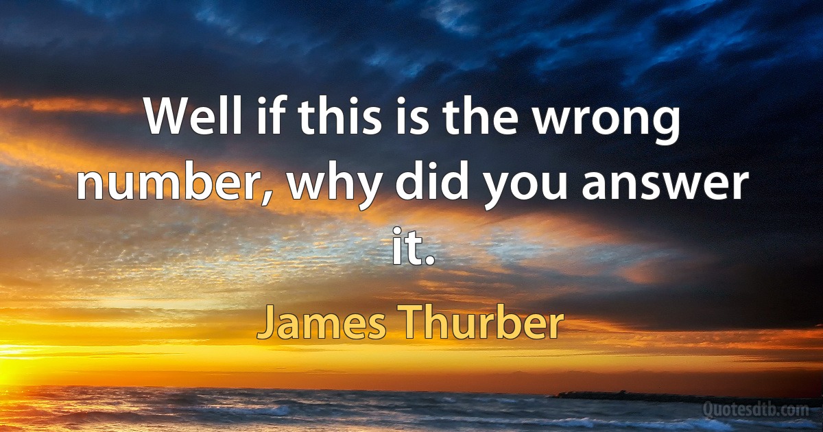 Well if this is the wrong number, why did you answer it. (James Thurber)