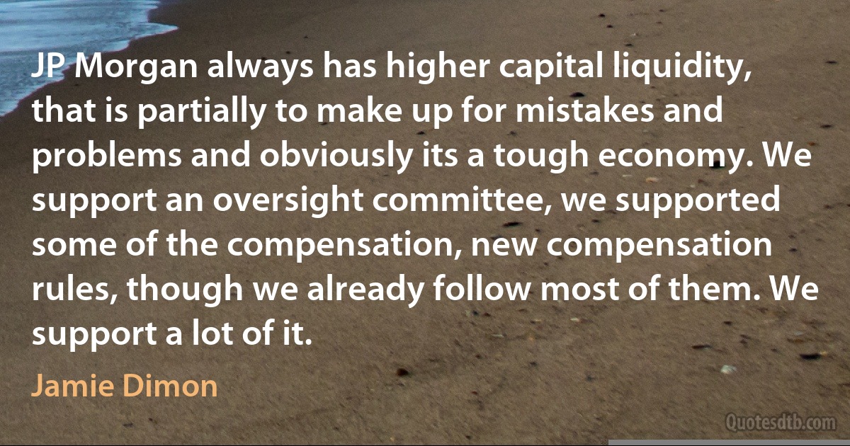 JP Morgan always has higher capital liquidity, that is partially to make up for mistakes and problems and obviously its a tough economy. We support an oversight committee, we supported some of the compensation, new compensation rules, though we already follow most of them. We support a lot of it. (Jamie Dimon)