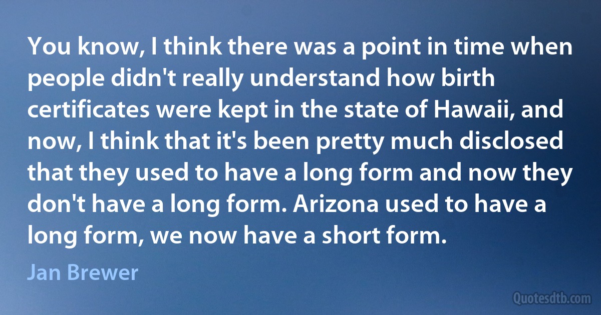 You know, I think there was a point in time when people didn't really understand how birth certificates were kept in the state of Hawaii, and now, I think that it's been pretty much disclosed that they used to have a long form and now they don't have a long form. Arizona used to have a long form, we now have a short form. (Jan Brewer)