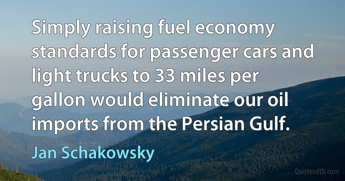 Simply raising fuel economy standards for passenger cars and light trucks to 33 miles per gallon would eliminate our oil imports from the Persian Gulf. (Jan Schakowsky)