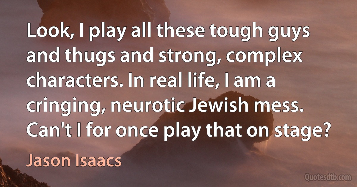 Look, I play all these tough guys and thugs and strong, complex characters. In real life, I am a cringing, neurotic Jewish mess. Can't I for once play that on stage? (Jason Isaacs)