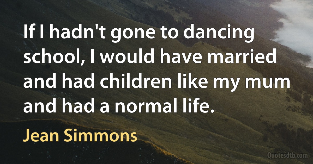 If I hadn't gone to dancing school, I would have married and had children like my mum and had a normal life. (Jean Simmons)