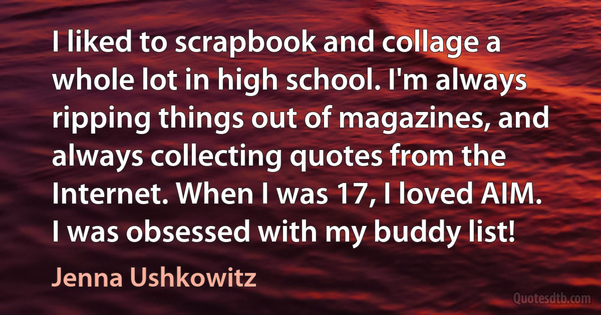 I liked to scrapbook and collage a whole lot in high school. I'm always ripping things out of magazines, and always collecting quotes from the Internet. When I was 17, I loved AIM. I was obsessed with my buddy list! (Jenna Ushkowitz)