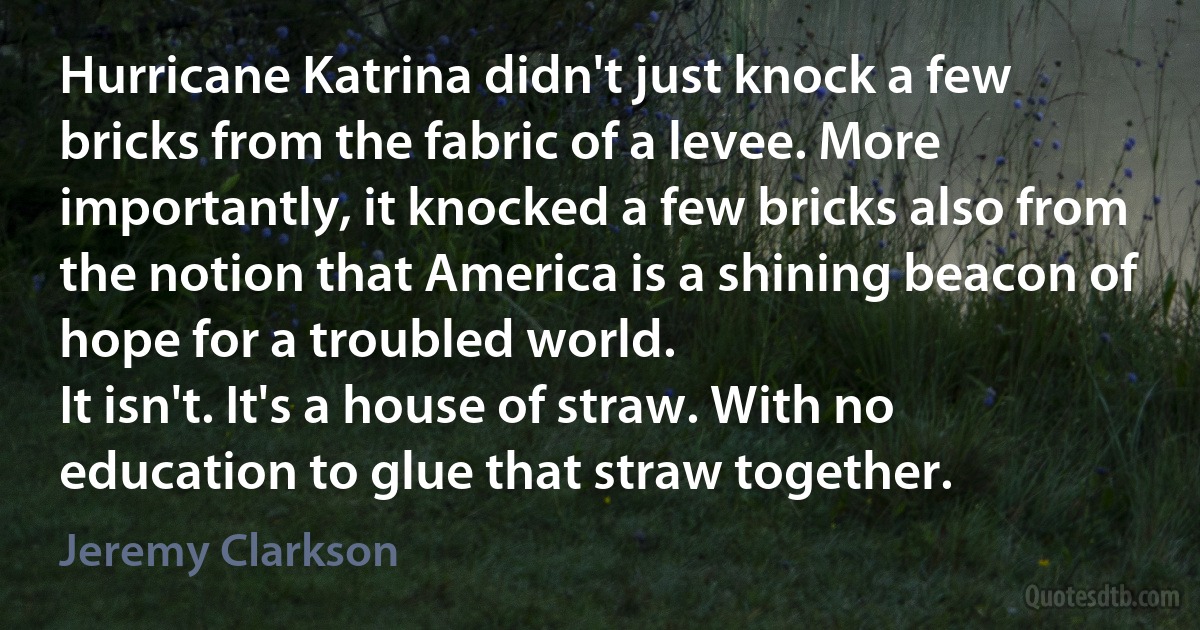 Hurricane Katrina didn't just knock a few bricks from the fabric of a levee. More importantly, it knocked a few bricks also from the notion that America is a shining beacon of hope for a troubled world.
It isn't. It's a house of straw. With no education to glue that straw together. (Jeremy Clarkson)