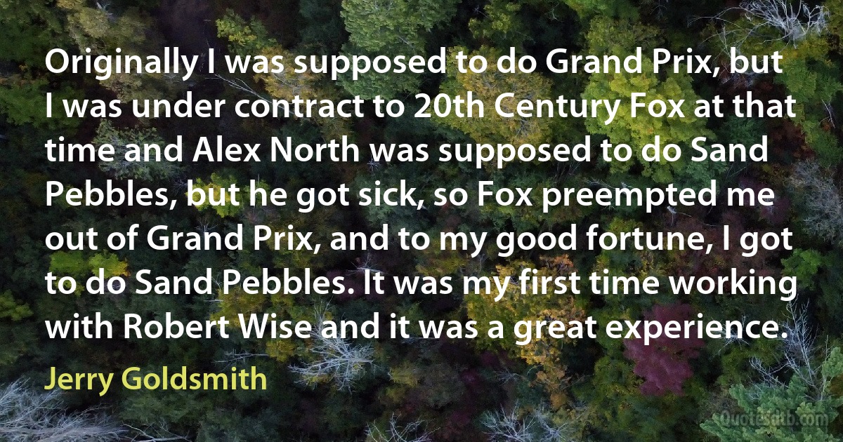 Originally I was supposed to do Grand Prix, but I was under contract to 20th Century Fox at that time and Alex North was supposed to do Sand Pebbles, but he got sick, so Fox preempted me out of Grand Prix, and to my good fortune, I got to do Sand Pebbles. It was my first time working with Robert Wise and it was a great experience. (Jerry Goldsmith)