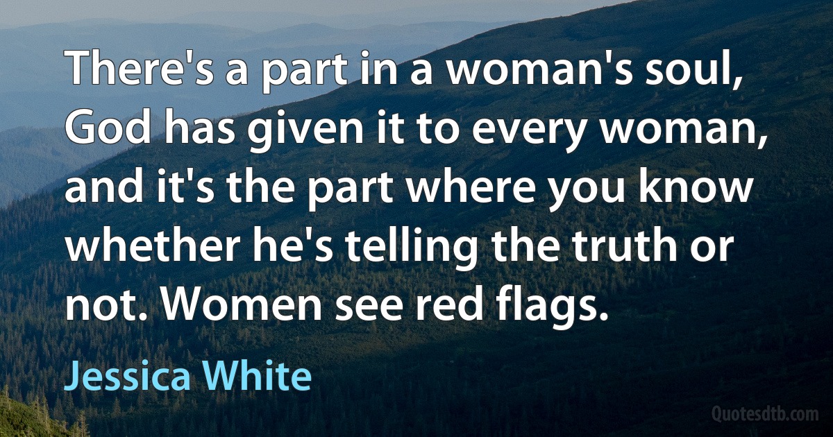 There's a part in a woman's soul, God has given it to every woman, and it's the part where you know whether he's telling the truth or not. Women see red flags. (Jessica White)