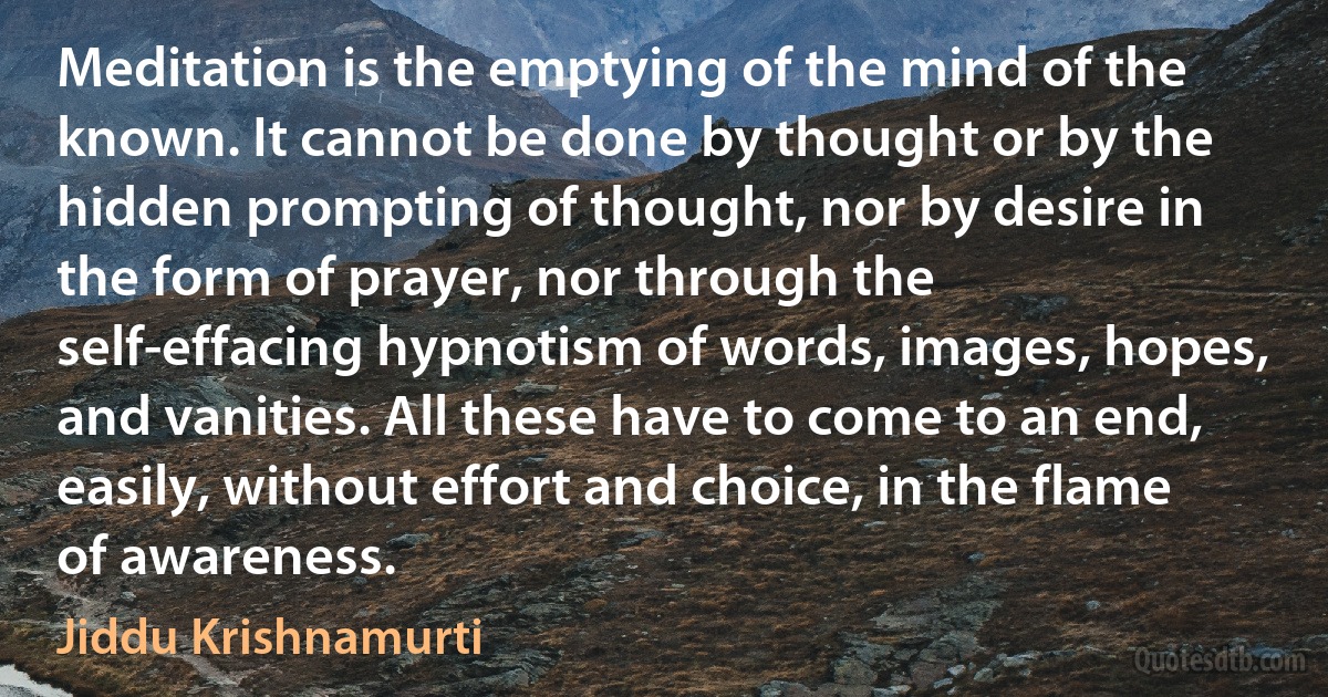 Meditation is the emptying of the mind of the known. It cannot be done by thought or by the hidden prompting of thought, nor by desire in the form of prayer, nor through the self-effacing hypnotism of words, images, hopes, and vanities. All these have to come to an end, easily, without effort and choice, in the flame of awareness. (Jiddu Krishnamurti)