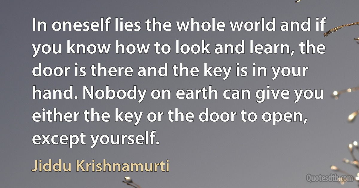 In oneself lies the whole world and if you know how to look and learn, the door is there and the key is in your hand. Nobody on earth can give you either the key or the door to open, except yourself. (Jiddu Krishnamurti)