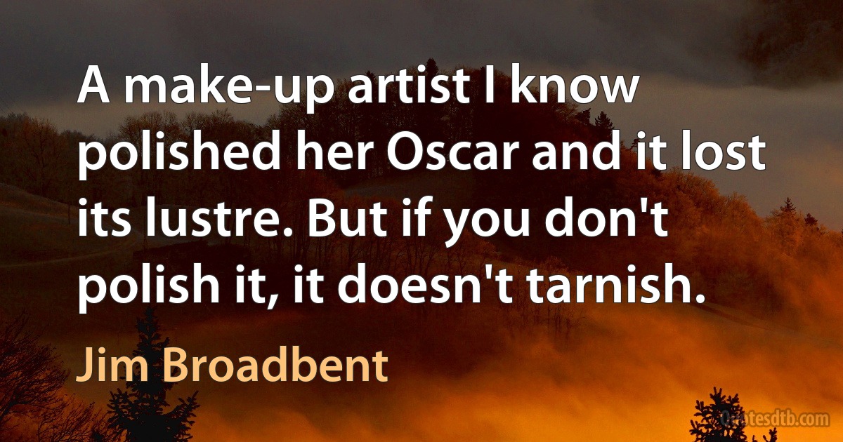 A make-up artist I know polished her Oscar and it lost its lustre. But if you don't polish it, it doesn't tarnish. (Jim Broadbent)