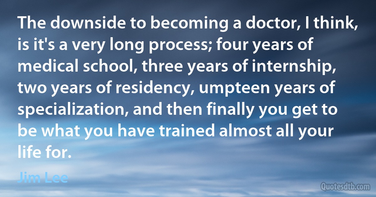 The downside to becoming a doctor, I think, is it's a very long process; four years of medical school, three years of internship, two years of residency, umpteen years of specialization, and then finally you get to be what you have trained almost all your life for. (Jim Lee)