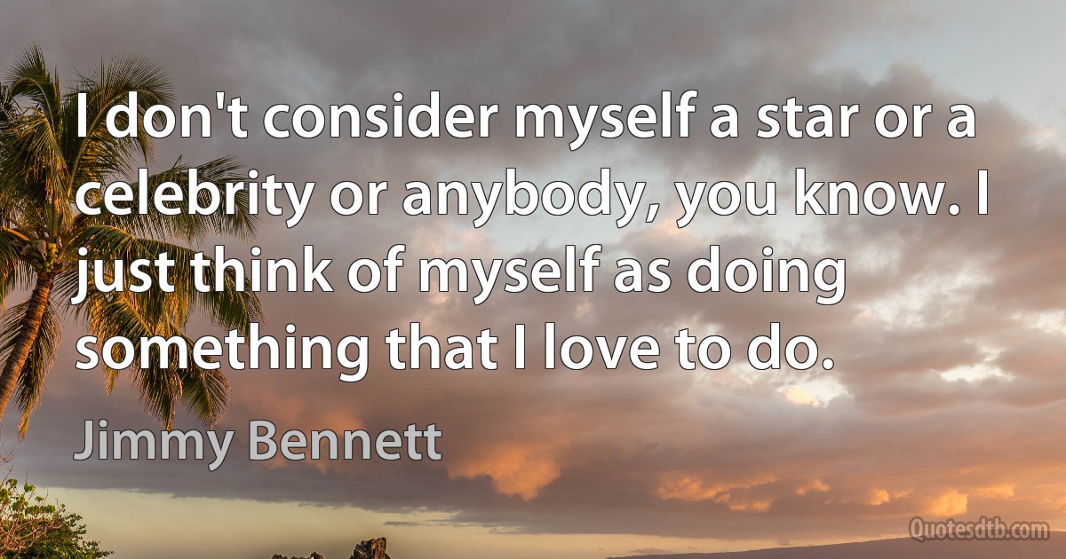 I don't consider myself a star or a celebrity or anybody, you know. I just think of myself as doing something that I love to do. (Jimmy Bennett)