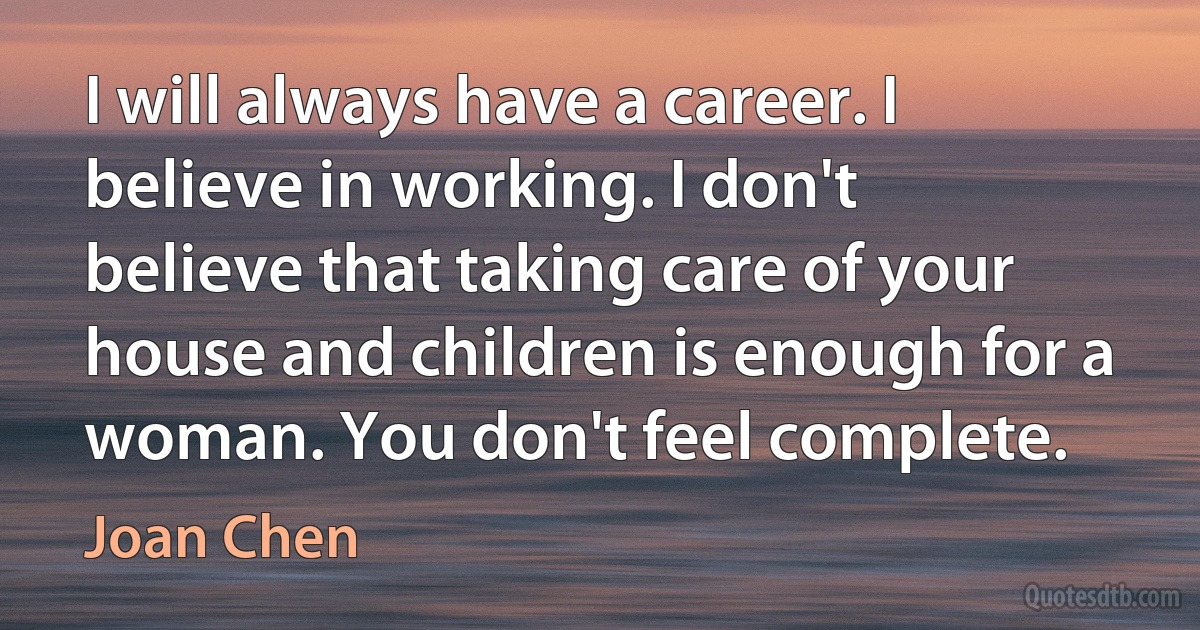 I will always have a career. I believe in working. I don't believe that taking care of your house and children is enough for a woman. You don't feel complete. (Joan Chen)