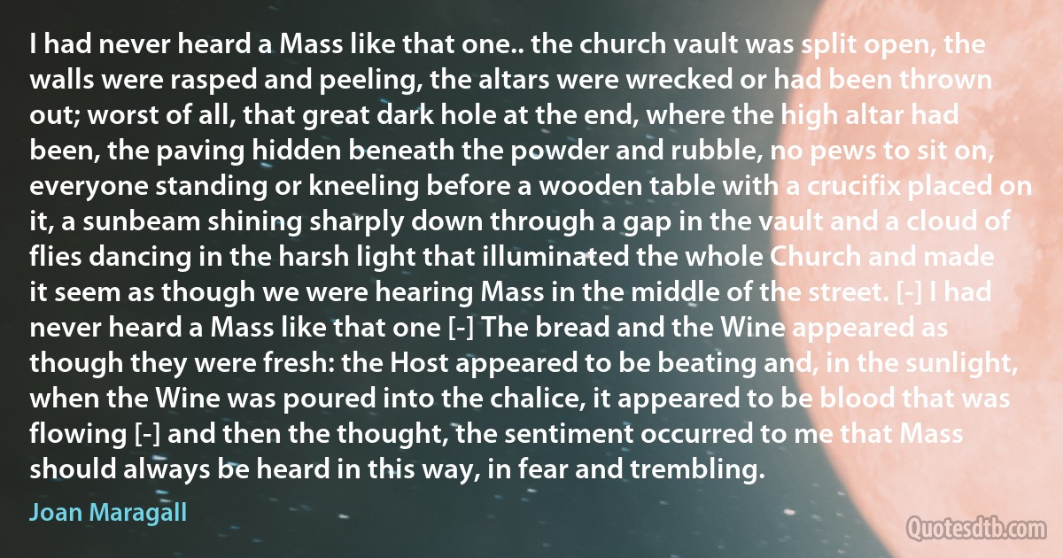 I had never heard a Mass like that one.. the church vault was split open, the walls were rasped and peeling, the altars were wrecked or had been thrown out; worst of all, that great dark hole at the end, where the high altar had been, the paving hidden beneath the powder and rubble, no pews to sit on, everyone standing or kneeling before a wooden table with a crucifix placed on it, a sunbeam shining sharply down through a gap in the vault and a cloud of flies dancing in the harsh light that illuminated the whole Church and made it seem as though we were hearing Mass in the middle of the street. [-] I had never heard a Mass like that one [-] The bread and the Wine appeared as though they were fresh: the Host appeared to be beating and, in the sunlight, when the Wine was poured into the chalice, it appeared to be blood that was flowing [-] and then the thought, the sentiment occurred to me that Mass should always be heard in this way, in fear and trembling. (Joan Maragall)