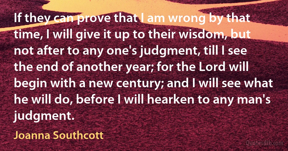 If they can prove that I am wrong by that time, I will give it up to their wisdom, but not after to any one's judgment, till I see the end of another year; for the Lord will begin with a new century; and I will see what he will do, before I will hearken to any man's judgment. (Joanna Southcott)