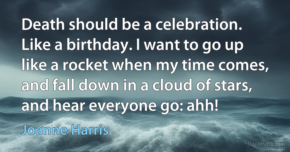 Death should be a celebration. Like a birthday. I want to go up like a rocket when my time comes, and fall down in a cloud of stars, and hear everyone go: ahh! (Joanne Harris)