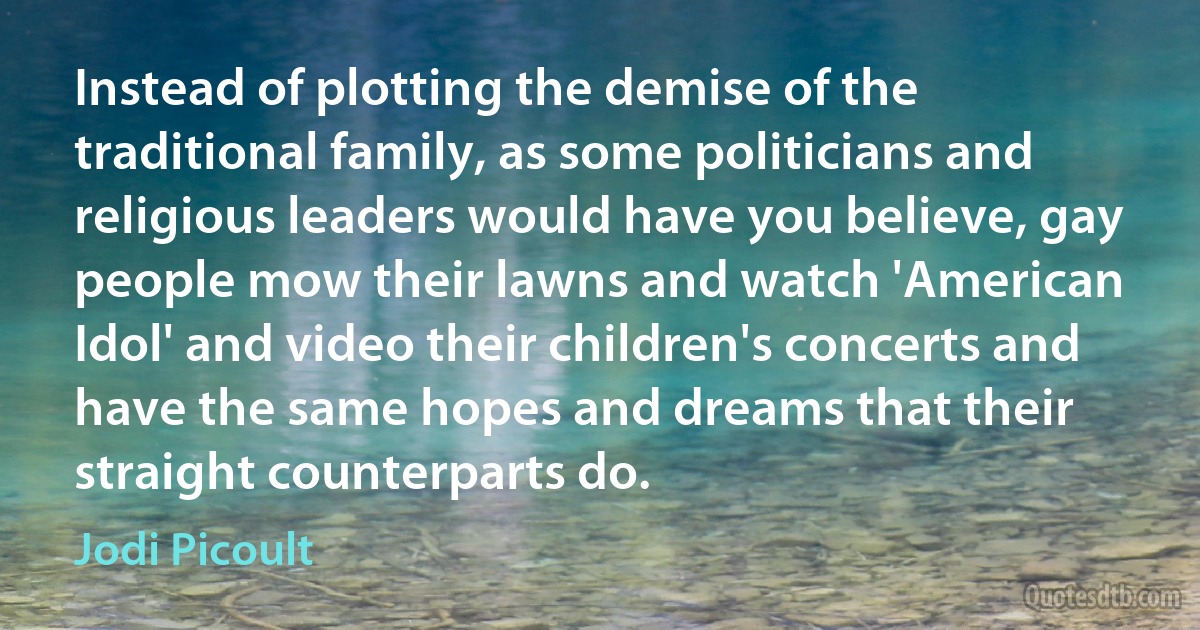 Instead of plotting the demise of the traditional family, as some politicians and religious leaders would have you believe, gay people mow their lawns and watch 'American Idol' and video their children's concerts and have the same hopes and dreams that their straight counterparts do. (Jodi Picoult)