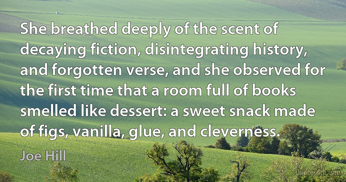 She breathed deeply of the scent of decaying fiction, disintegrating history, and forgotten verse, and she observed for the first time that a room full of books smelled like dessert: a sweet snack made of figs, vanilla, glue, and cleverness. (Joe Hill)