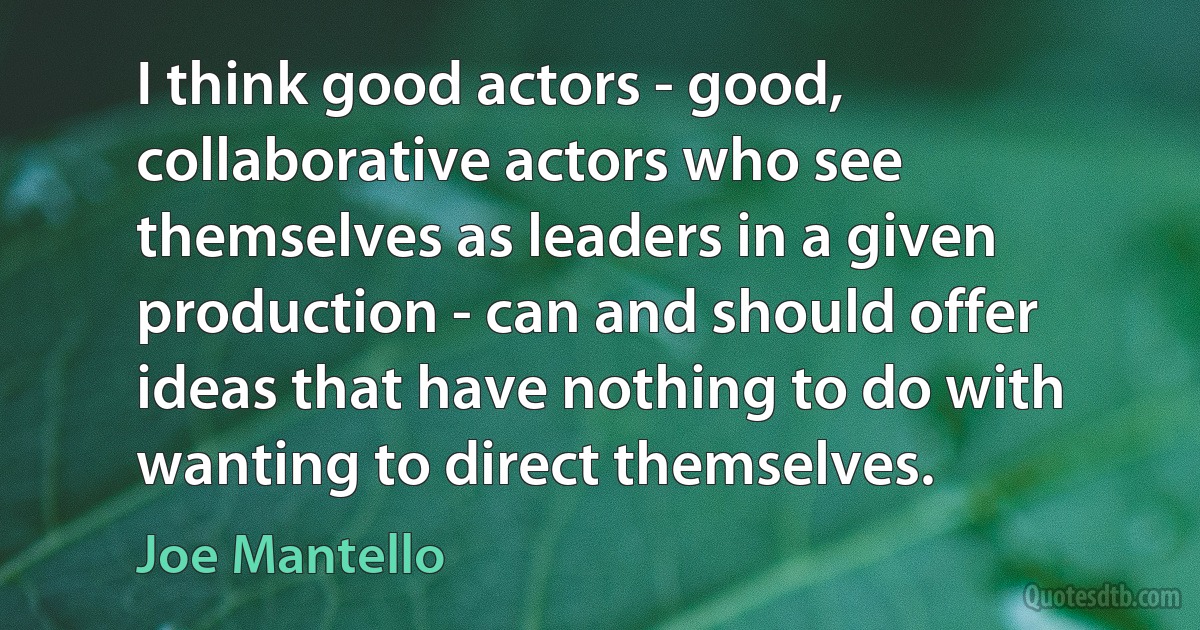 I think good actors - good, collaborative actors who see themselves as leaders in a given production - can and should offer ideas that have nothing to do with wanting to direct themselves. (Joe Mantello)