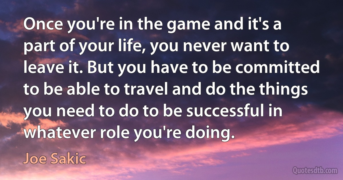 Once you're in the game and it's a part of your life, you never want to leave it. But you have to be committed to be able to travel and do the things you need to do to be successful in whatever role you're doing. (Joe Sakic)