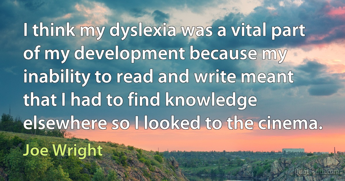 I think my dyslexia was a vital part of my development because my inability to read and write meant that I had to find knowledge elsewhere so I looked to the cinema. (Joe Wright)