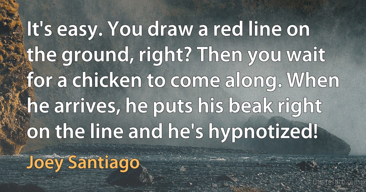 It's easy. You draw a red line on the ground, right? Then you wait for a chicken to come along. When he arrives, he puts his beak right on the line and he's hypnotized! (Joey Santiago)