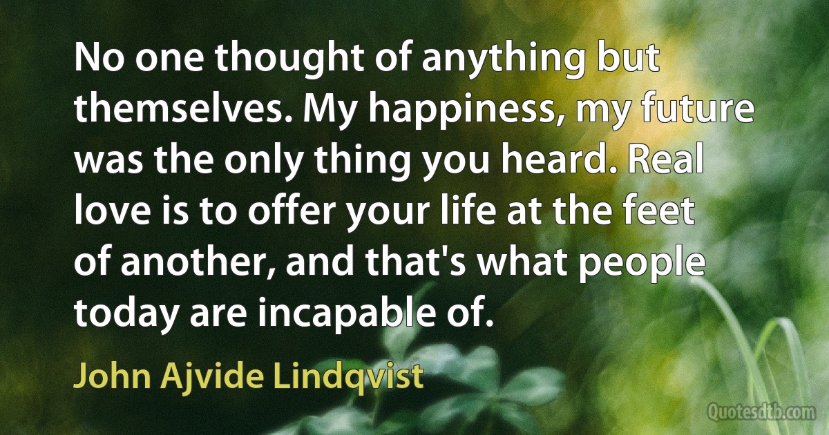 No one thought of anything but themselves. My happiness, my future was the only thing you heard. Real love is to offer your life at the feet of another, and that's what people today are incapable of. (John Ajvide Lindqvist)