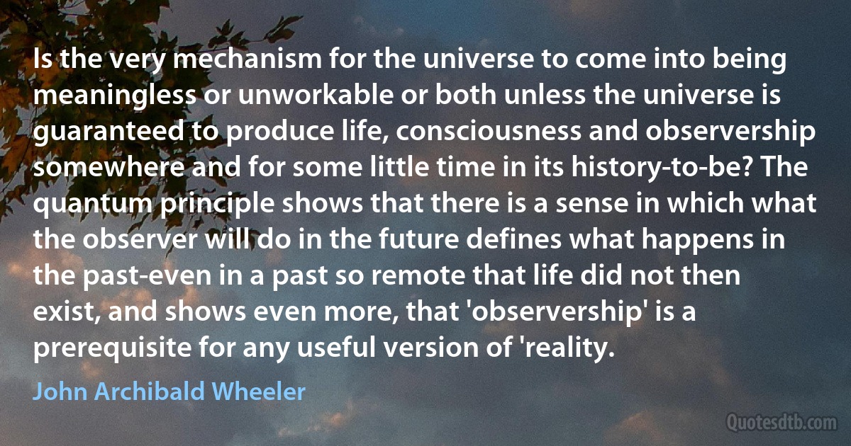 Is the very mechanism for the universe to come into being meaningless or unworkable or both unless the universe is guaranteed to produce life, consciousness and observership somewhere and for some little time in its history-to-be? The quantum principle shows that there is a sense in which what the observer will do in the future defines what happens in the past-even in a past so remote that life did not then exist, and shows even more, that 'observership' is a prerequisite for any useful version of 'reality. (John Archibald Wheeler)