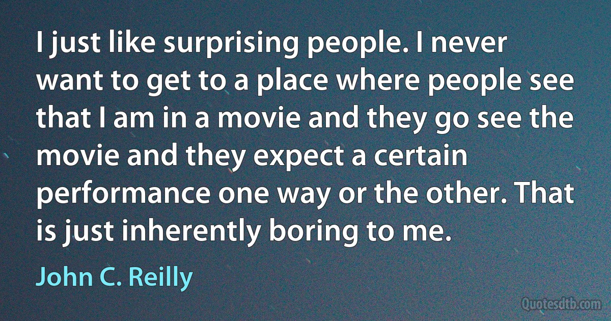 I just like surprising people. I never want to get to a place where people see that I am in a movie and they go see the movie and they expect a certain performance one way or the other. That is just inherently boring to me. (John C. Reilly)