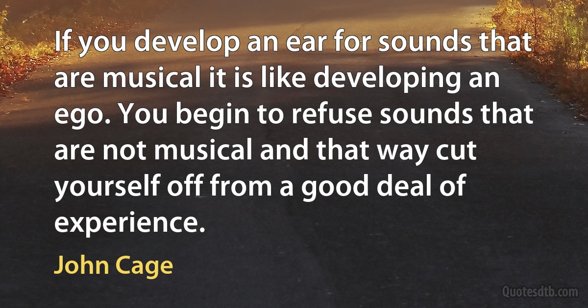 If you develop an ear for sounds that are musical it is like developing an ego. You begin to refuse sounds that are not musical and that way cut yourself off from a good deal of experience. (John Cage)